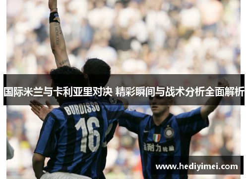 国际米兰与卡利亚里对决 精彩瞬间与战术分析全面解析