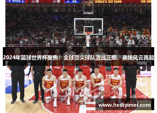 2024年篮球世界杯聚焦：全球顶尖球队激战正酣，赛场风云再起