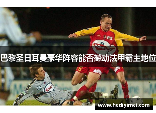 巴黎圣日耳曼豪华阵容能否撼动法甲霸主地位