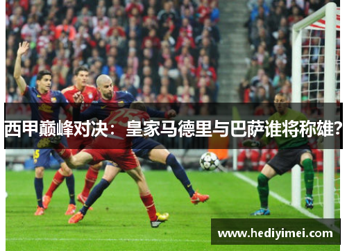 西甲巅峰对决：皇家马德里与巴萨谁将称雄？