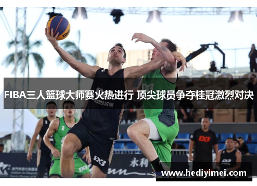 FIBA三人篮球大师赛火热进行 顶尖球员争夺桂冠激烈对决